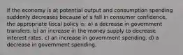 If the economy is at potential output and consumption spending suddenly decreases because of a fall in consumer confidence, the appropriate fiscal policy is: a) a decrease in government transfers. b) an increase in the money supply to decrease interest rates. c) an increase in government spending. d) a decrease in government spending.