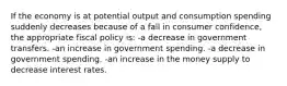 If the economy is at potential output and consumption spending suddenly decreases because of a fall in consumer confidence, the appropriate fiscal policy is: -a decrease in government transfers. -an increase in government spending. -a decrease in government spending. -an increase in the money supply to decrease interest rates.