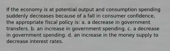 If the economy is at potential output and consumption spending suddenly decreases because of a fall in consumer confidence, the appropriate fiscal policy is: a. a decrease in government transfers. b. an increase in government spending. c. a decrease in government spending. d. an increase in the money supply to decrease interest rates.