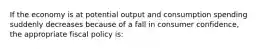 If the economy is at potential output and consumption spending suddenly decreases because of a fall in consumer confidence, the appropriate fiscal policy is: