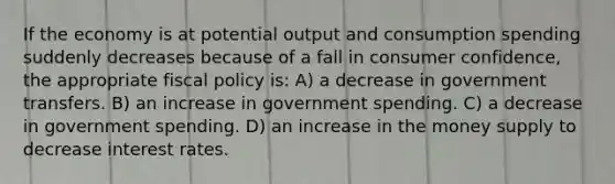 If the economy is at potential output and consumption spending suddenly decreases because of a fall in consumer confidence, the appropriate fiscal policy is: A) a decrease in government transfers. B) an increase in government spending. C) a decrease in government spending. D) an increase in the money supply to decrease interest rates.