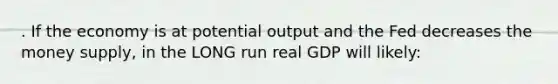 . If the economy is at potential output and the Fed decreases the money supply, in the LONG run real GDP will likely: