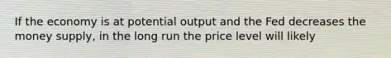 If the economy is at potential output and the Fed decreases the money supply, in the long run the price level will likely