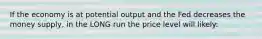 If the economy is at potential output and the Fed decreases the money supply, in the LONG run the price level will likely: