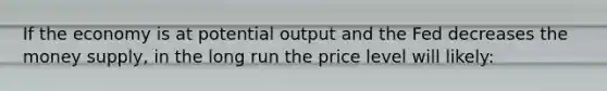 If the economy is at potential output and the Fed decreases the money supply, in the long run the price level will likely: