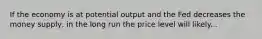 If the economy is at potential output and the Fed decreases the money supply, in the long run the price level will likely...