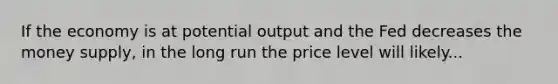 If the economy is at potential output and the Fed decreases the money supply, in the long run the price level will likely...