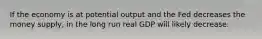 If the economy is at potential output and the Fed decreases the money supply, in the long run real GDP will likely decrease.