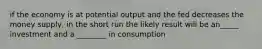 if the economy is at potential output and the fed decreases the money supply, in the short run the likely result will be an_____ investment and a ________ in consumption