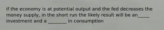 if the economy is at potential output and the fed decreases the money supply, in the short run the likely result will be an_____ investment and a ________ in consumption