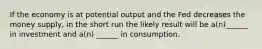 If the economy is at potential output and the Fed decreases the money supply, in the short run the likely result will be a(n)______ in investment and a(n) ______ in consumption.