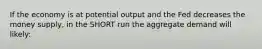 If the economy is at potential output and the Fed decreases the money supply, in the SHORT run the aggregate demand will likely: