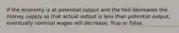 If the economy is at potential output and the Fed decreases the money supply so that actual output is less than potential output, eventually nominal wages will decrease. True or False.