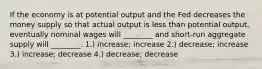 If the economy is at potential output and the Fed decreases the money supply so that actual output is less than potential output, eventually nominal wages will ________ and short-run aggregate supply will ________. 1.) increase; increase 2.) decrease; increase 3.) increase; decrease 4.) decrease; decrease