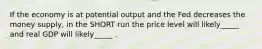 If the economy is at potential output and the Fed decreases the money supply, in the SHORT run the price level will likely_____ and real GDP will likely_____ .