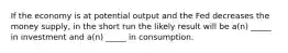 If the economy is at potential output and the Fed decreases the money supply, in the short run the likely result will be a(n) _____ in investment and a(n) _____ in consumption.