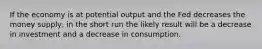 If the economy is at potential output and the Fed decreases the money supply, in the short run the likely result will be a decrease in investment and a decrease in consumption.