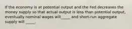 If the economy is at potential output and the Fed decreases the money supply so that actual output is less than potential output, eventually nominal wages will_____ and short-run aggregate supply will _____.