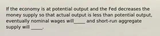 If the economy is at potential output and the Fed decreases the money supply so that actual output is <a href='https://www.questionai.com/knowledge/k7BtlYpAMX-less-than' class='anchor-knowledge'>less than</a> potential output, eventually nominal wages will_____ and short-run aggregate supply will _____.