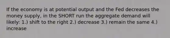 If the economy is at potential output and the Fed decreases the money supply, in the SHORT run the aggregate demand will likely: 1.) shift to the right 2.) decrease 3.) remain the same 4.) increase