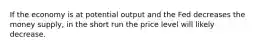 If the economy is at potential output and the Fed decreases the money supply, in the short run the price level will likely decrease.