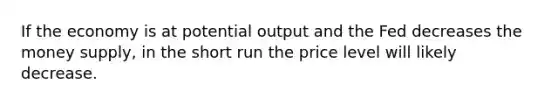 If the economy is at potential output and the Fed decreases the money supply, in the short run the price level will likely decrease.