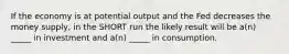 If the economy is at potential output and the Fed decreases the money supply, in the SHORT run the likely result will be a(n) _____ in investment and a(n) _____ in consumption.