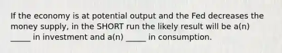 If the economy is at potential output and the Fed decreases the money supply, in the SHORT run the likely result will be a(n) _____ in investment and a(n) _____ in consumption.