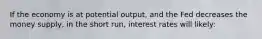 If the economy is at potential output, and the Fed decreases the money supply, in the short run, interest rates will likely: