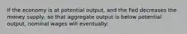 If the economy is at potential output, and the Fed decreases the money supply, so that aggregate output is below potential output, nominal wages will eventually: