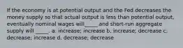 If the economy is at potential output and the Fed decreases the money supply so that actual output is less than potential output, eventually nominal wages will_____ and short-run aggregate supply will _____. a. increase; increase b. increase; decrease c. decrease; increase d. decrease; decrease