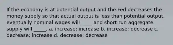 If the economy is at potential output and the Fed decreases the money supply so that actual output is <a href='https://www.questionai.com/knowledge/k7BtlYpAMX-less-than' class='anchor-knowledge'>less than</a> potential output, eventually nominal wages will_____ and short-run aggregate supply will _____. a. increase; increase b. increase; decrease c. decrease; increase d. decrease; decrease