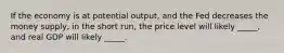 If the economy is at potential output, and the Fed decreases the money supply, in the short run, the price level will likely _____, and real GDP will likely _____.