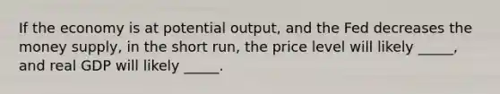 If the economy is at potential output, and the Fed decreases the money supply, in the short run, the price level will likely _____, and real GDP will likely _____.