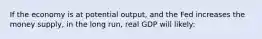 If the economy is at potential output, and the Fed increases the money supply, in the long run, real GDP will likely: