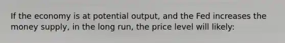 If the economy is at potential output, and the Fed increases the money supply, in the long run, the price level will likely: