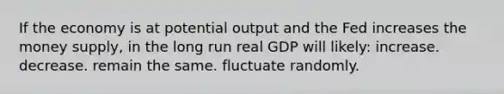 If the economy is at potential output and the Fed increases the money supply, in the long run real GDP will likely: increase. decrease. remain the same. fluctuate randomly.