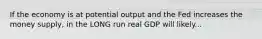 If the economy is at potential output and the Fed increases the money supply, in the LONG run real GDP will likely...