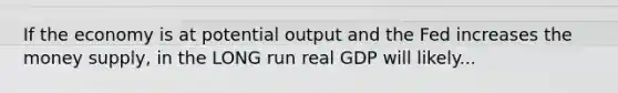 If the economy is at potential output and the Fed increases the money supply, in the LONG run real GDP will likely...