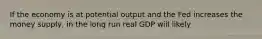 If the economy is at potential output and the Fed increases the money supply, in the long run real GDP will likely