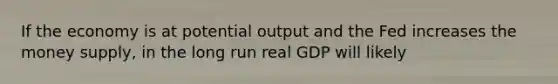 If the economy is at potential output and the Fed increases the money supply, in the long run real GDP will likely