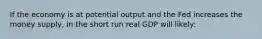 If the economy is at potential output and the Fed increases the money supply, in the short run real GDP will likely: