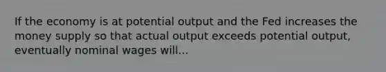 If the economy is at potential output and the Fed increases the money supply so that actual output exceeds potential output, eventually nominal wages will...