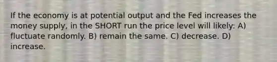 If the economy is at potential output and the Fed increases the money supply, in the SHORT run the price level will likely: A) fluctuate randomly. B) remain the same. C) decrease. D) increase.