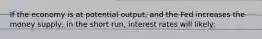 If the economy is at potential output, and the Fed increases the money supply, in the short run, interest rates will likely: