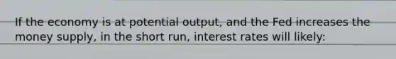 If the economy is at potential output, and the Fed increases the money supply, in the short run, interest rates will likely: