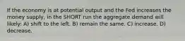 If the economy is at potential output and the Fed increases the money supply, in the SHORT run the aggregate demand will likely: A) shift to the left. B) remain the same. C) increase. D) decrease.