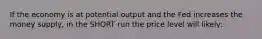 If the economy is at potential output and the Fed increases the money supply, in the SHORT run the price level will likely: