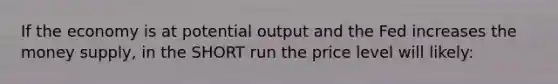 If the economy is at potential output and the Fed increases the money supply, in the SHORT run the price level will likely: