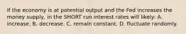 If the economy is at potential output and the Fed increases the money supply, in the SHORT run interest rates will likely: A. increase. B. decrease. C. remain constant. D. fluctuate randomly.